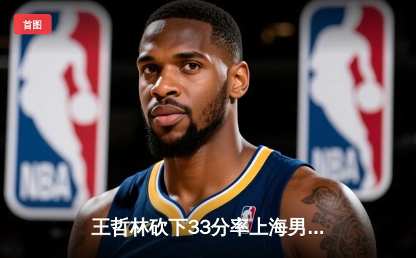 王哲林砍下33分率上海男篮击败浙江 季后赛关键战上演巅峰对决