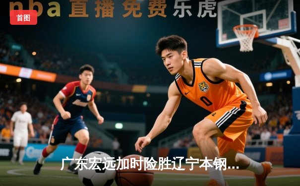 广东宏远加时险胜辽宁本钢 易建联关键补篮锁定胜局