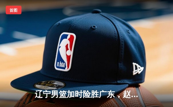 辽宁男篮加时险胜广东，赵继伟33分导演惊天逆转