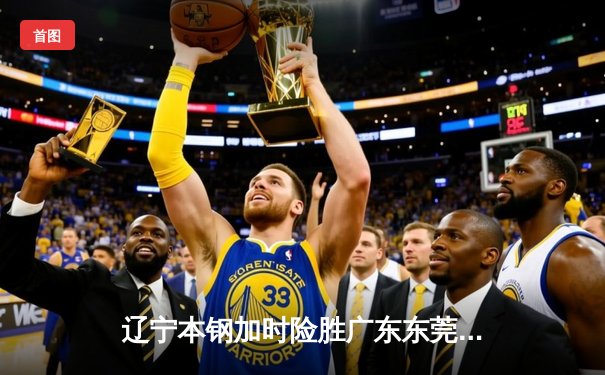 辽宁本钢加时险胜广东东莞大益，赵继伟33分导演逆转好戏