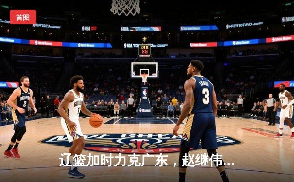 辽篮加时力克广东，赵继伟33分率队夺赛点