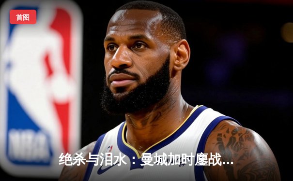 绝杀与泪水：曼城加时鏖战点球力克皇马，欧冠卫冕之路再进一步