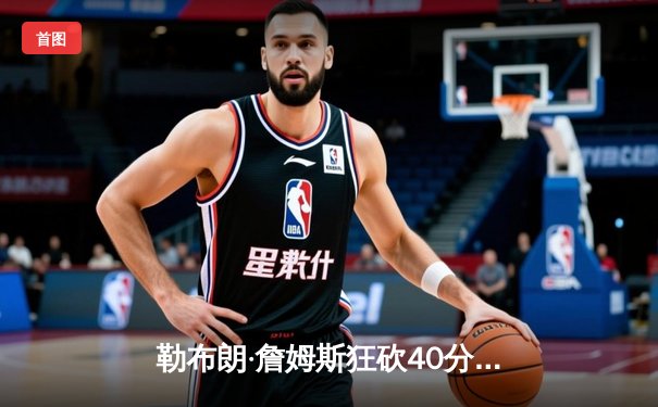 勒布朗·詹姆斯狂砍40分三双，湖人加时险胜勇士锁定季后赛席位